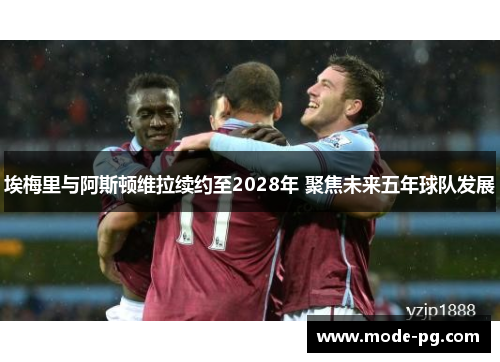 埃梅里与阿斯顿维拉续约至2028年 聚焦未来五年球队发展 埃梅里与阿斯顿维拉续约至2028年 聚焦未来五年球队发展