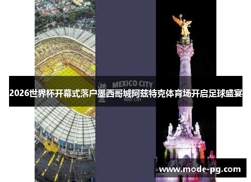 2026世界杯开幕式落户墨西哥城阿兹特克体育场开启足球盛宴